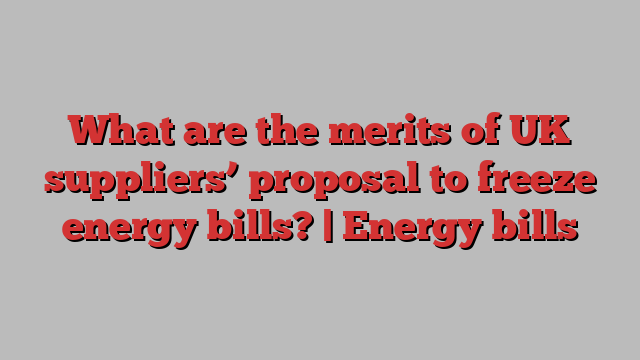 What are the merits of UK suppliers’ proposal to freeze energy bills? | Energy bills