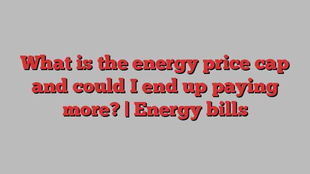 What is the energy price cap and could I end up paying more? | Energy bills