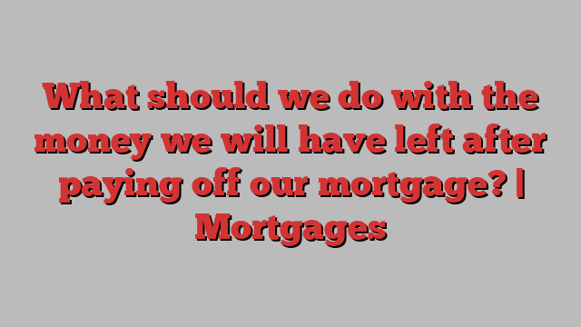 What should we do with the money we will have left after paying off our mortgage? | Mortgages