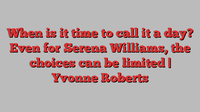 When is it time to call it a day? Even for Serena Williams, the choices can be limited | Yvonne Roberts