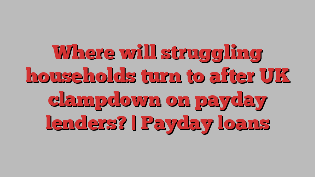 Where will struggling households turn to after UK clampdown on payday lenders? | Payday loans