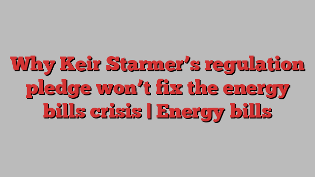 Why Keir Starmer’s regulation pledge won’t fix the energy bills crisis | Energy bills