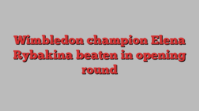 Wimbledon champion Elena Rybakina beaten in opening round