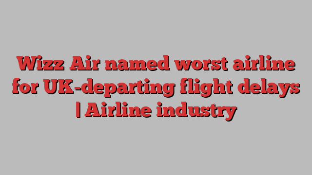 Wizz Air named worst airline for UK-departing flight delays | Airline industry