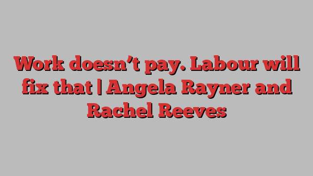 Work doesn’t pay. Labour will fix that | Angela Rayner and Rachel Reeves