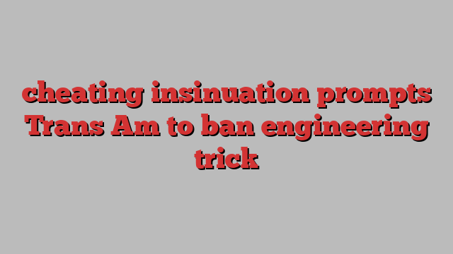 cheating insinuation prompts Trans Am to ban engineering trick