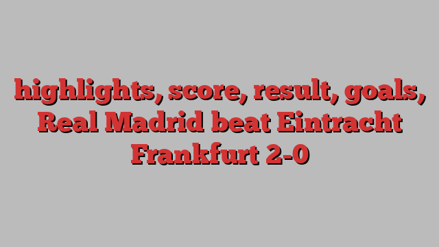 highlights, score, result, goals, Real Madrid beat Eintracht Frankfurt 2-0