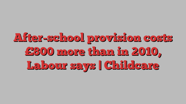 After-school provision costs £800 more than in 2010, Labour says | Childcare