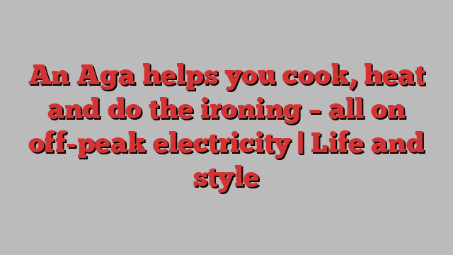 An Aga helps you cook, heat and do the ironing – all on off-peak electricity | Life and style