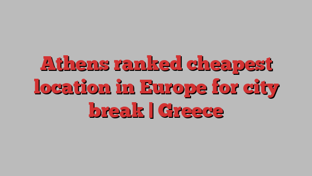 Athens ranked cheapest location in Europe for city break | Greece