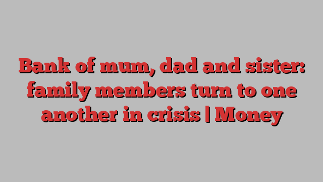Bank of mum, dad and sister: family members turn to one another in crisis | Money