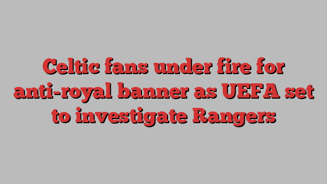 Celtic fans under fire for anti-royal banner as UEFA set to investigate Rangers