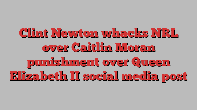 Clint Newton whacks NRL over Caitlin Moran punishment over Queen Elizabeth II social media post