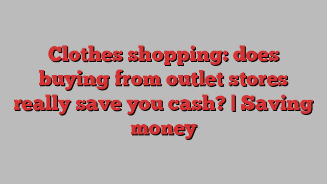 Clothes shopping: does buying from outlet stores really save you cash? | Saving money