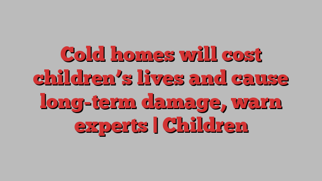 Cold homes will cost children’s lives and cause long-term damage, warn experts | Children