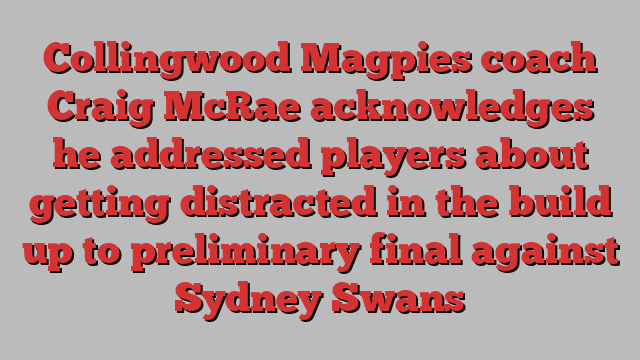 Collingwood Magpies coach Craig McRae acknowledges he addressed players about getting distracted in the build up to preliminary final against Sydney Swans