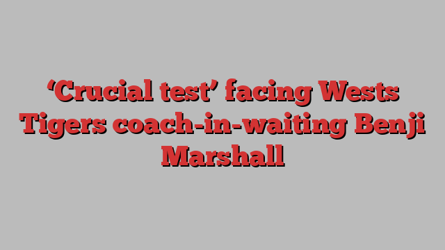 ‘Crucial test’ facing Wests Tigers coach-in-waiting Benji Marshall