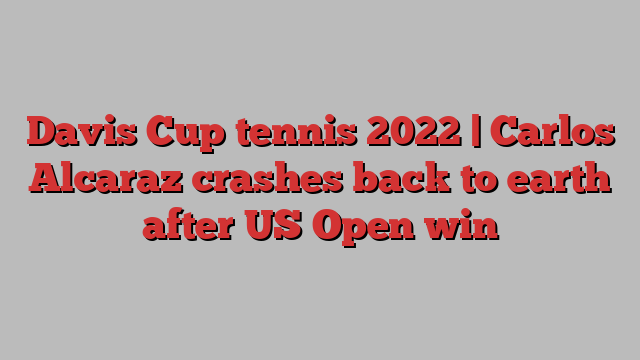 Davis Cup tennis 2022 | Carlos Alcaraz crashes back to earth after US Open win