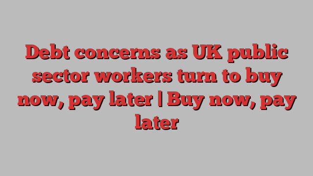 Debt concerns as UK public sector workers turn to buy now, pay later | Buy now, pay later