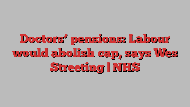 Doctors’ pensions: Labour would abolish cap, says Wes Streeting | NHS