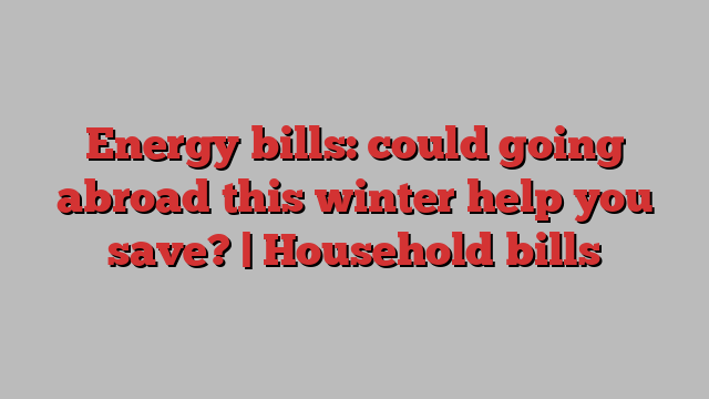 Energy bills: could going abroad this winter help you save? | Household bills