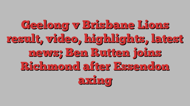 Geelong v Brisbane Lions result, video, highlights, latest news; Ben Rutten joins Richmond after Essendon axing