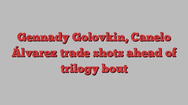 Gennady Golovkin, Canelo Álvarez trade shots ahead of trilogy bout