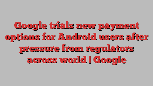 Google trials new payment options for Android users after pressure from regulators across world | Google