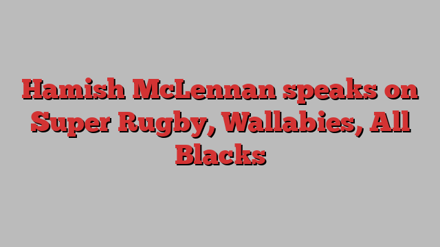 Hamish McLennan speaks on Super Rugby, Wallabies, All Blacks