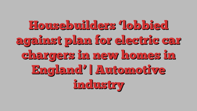 Housebuilders ‘lobbied against plan for electric car chargers in new homes in England’ | Automotive industry