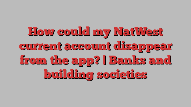 How could my NatWest current account disappear from the app? | Banks and building societies