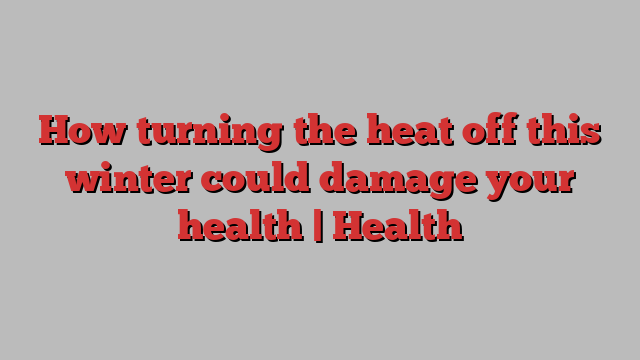 How turning the heat off this winter could damage your health | Health