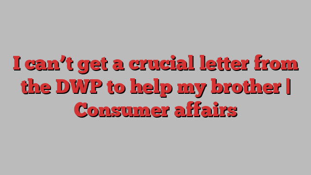 I can’t get a crucial letter from the DWP to help my brother | Consumer affairs