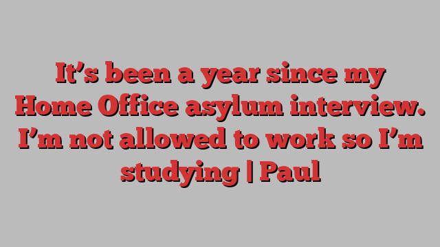 It’s been a year since my Home Office asylum interview. I’m not allowed to work so I’m studying | Paul