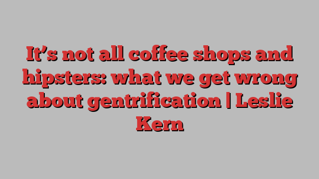 It’s not all coffee shops and hipsters: what we get wrong about gentrification | Leslie Kern