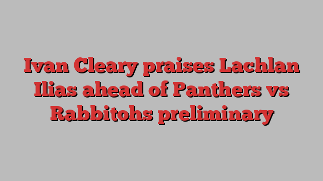 Ivan Cleary praises Lachlan Ilias ahead of Panthers vs Rabbitohs preliminary