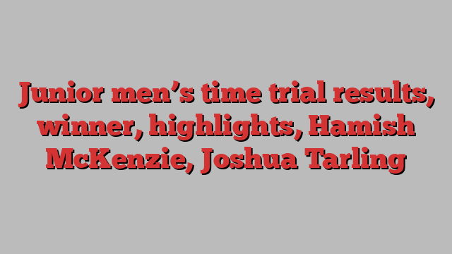 Junior men’s time trial results, winner, highlights, Hamish McKenzie, Joshua Tarling