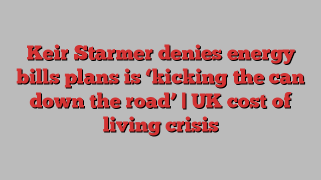 Keir Starmer denies energy bills plans is ‘kicking the can down the road’ | UK cost of living crisis