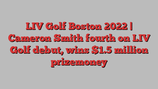 LIV Golf Boston 2022 | Cameron Smith fourth on LIV Golf debut, wins $1.5 million prizemoney