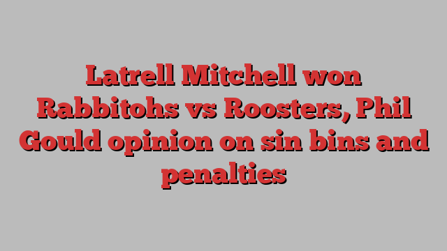 Latrell Mitchell won Rabbitohs vs Roosters, Phil Gould opinion on sin bins and penalties