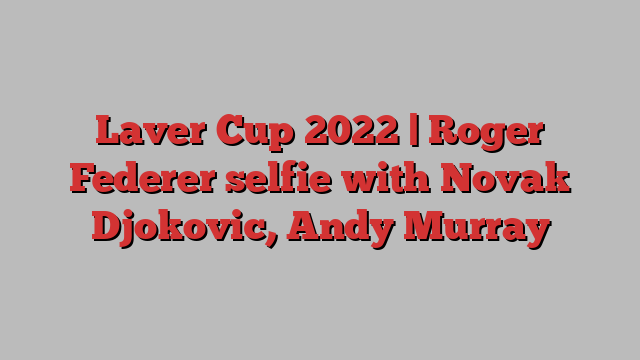 Laver Cup 2022 | Roger Federer selfie with Novak Djokovic, Andy Murray