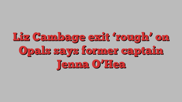 Liz Cambage exit ‘rough’ on Opals says former captain Jenna O’Hea