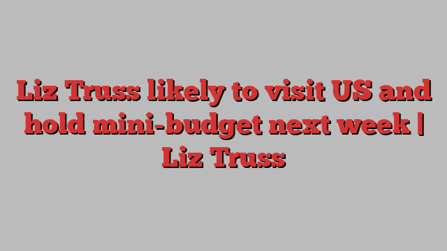 Liz Truss likely to visit US and hold mini-budget next week | Liz Truss