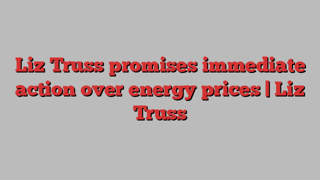 Liz Truss promises immediate action over energy prices | Liz Truss