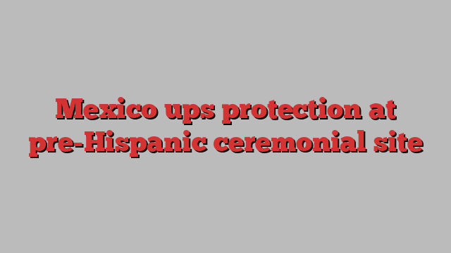 Mexico ups protection at pre-Hispanic ceremonial site