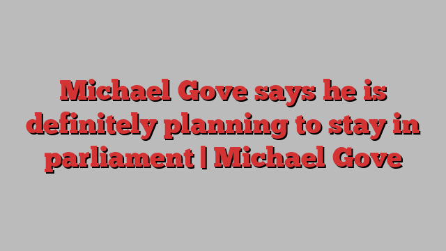 Michael Gove says he is definitely planning to stay in parliament | Michael Gove