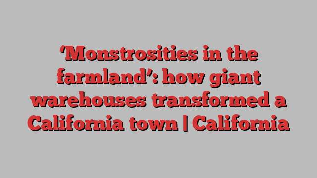 ‘Monstrosities in the farmland’: how giant warehouses transformed a California town | California