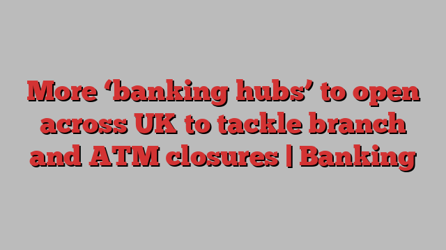 More ‘banking hubs’ to open across UK to tackle branch and ATM closures | Banking