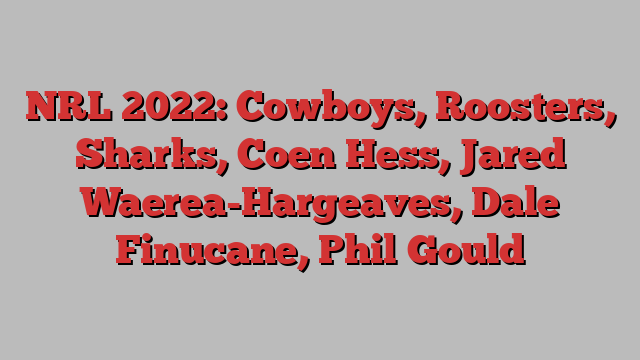 NRL 2022: Cowboys, Roosters, Sharks, Coen Hess, Jared Waerea-Hargeaves, Dale Finucane, Phil Gould