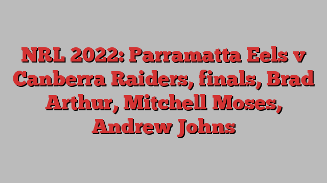 NRL 2022: Parramatta Eels v Canberra Raiders, finals, Brad Arthur, Mitchell Moses, Andrew Johns